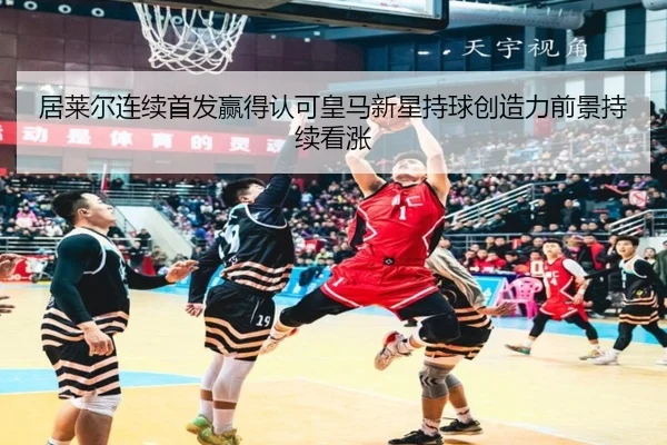 居莱尔连续首发赢得认可皇马新星持球创造力前景持续看涨