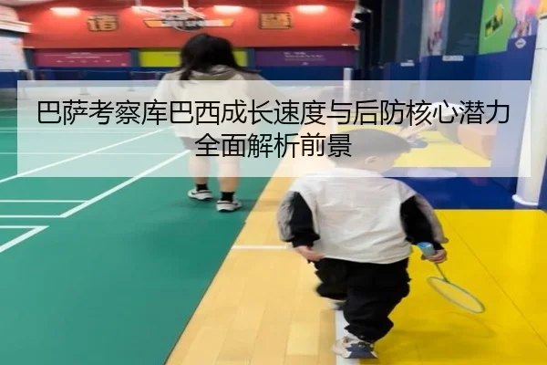 巴萨考察库巴西成长速度与后防核心潜力全面解析前景