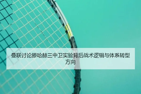 曼联讨论滕哈赫三中卫实验背后战术逻辑与体系转型方向