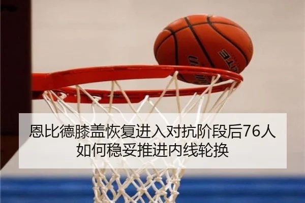 恩比德膝盖恢复进入对抗阶段后76人如何稳妥推进内线轮换