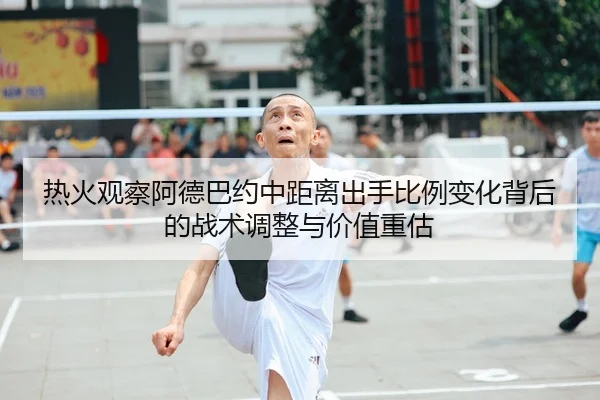 热火观察阿德巴约中距离出手比例变化背后的战术调整与价值重估