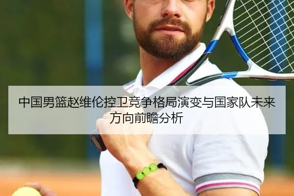 中国男篮赵维伦控卫竞争格局演变与国家队未来方向前瞻分析