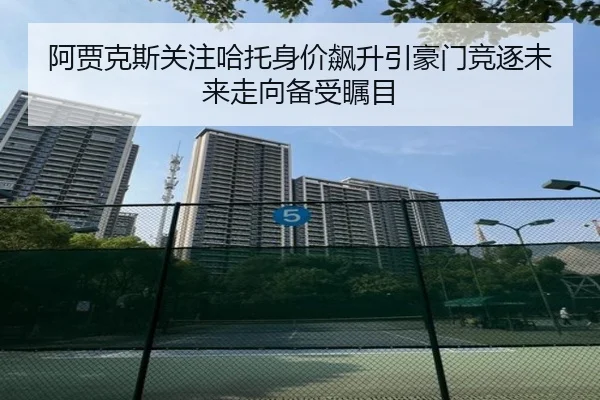 阿贾克斯关注哈托身价飙升引豪门竞逐未来走向备受瞩目