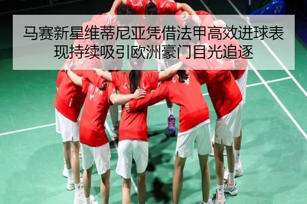 马赛新星维蒂尼亚凭借法甲高效进球表现持续吸引欧洲豪门目光追逐