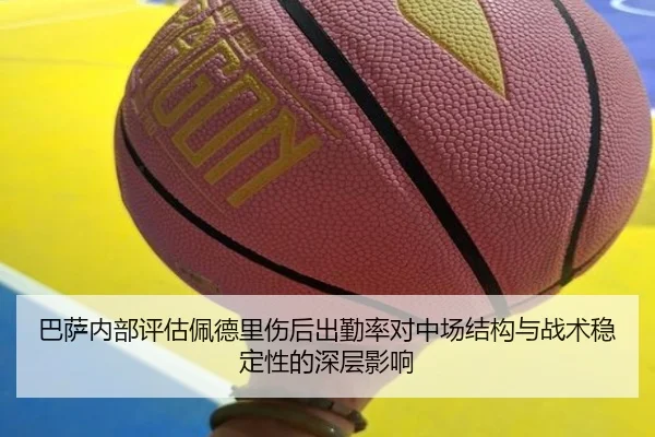巴萨内部评估佩德里伤后出勤率对中场结构与战术稳定性的深层影响