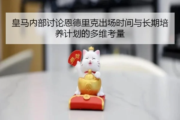 皇马内部讨论恩德里克出场时间与长期培养计划的多维考量