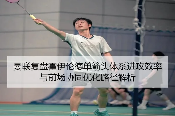 曼联复盘霍伊伦德单箭头体系进攻效率与前场协同优化路径解析