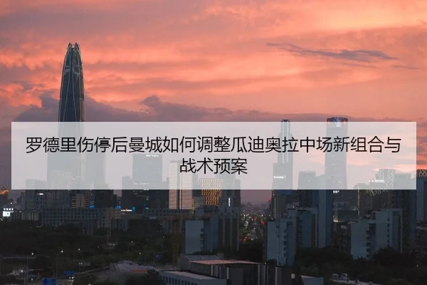 罗德里伤停后曼城如何调整瓜迪奥拉中场新组合与战术预案