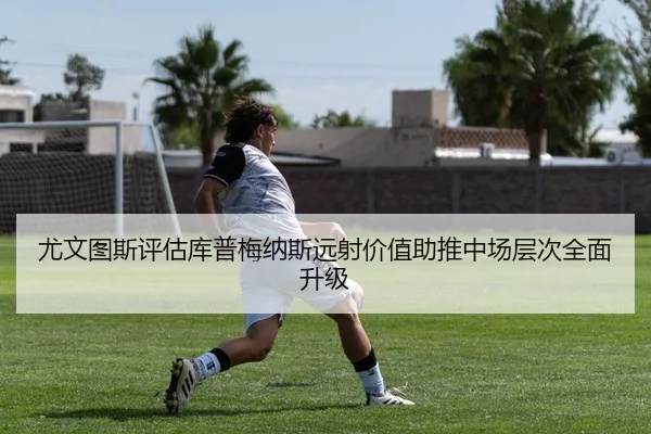 尤文图斯评估库普梅纳斯远射价值助推中场层次全面升级
