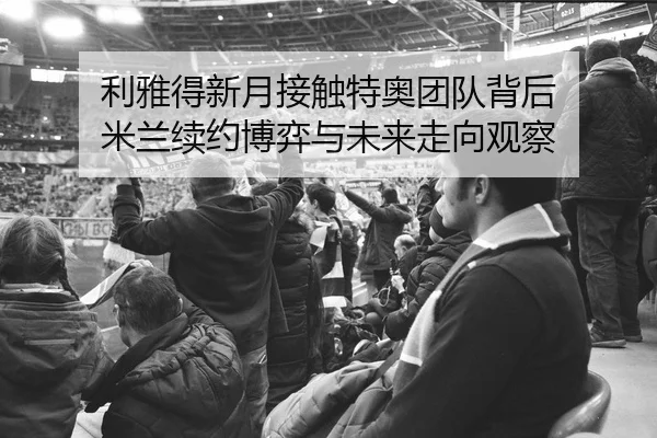 利雅得新月接触特奥团队背后 米兰续约博弈与未来走向观察