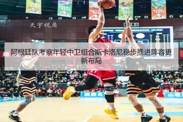 阿根廷队考察年轻中卫组合斯卡洛尼稳步推进阵容更新布局
